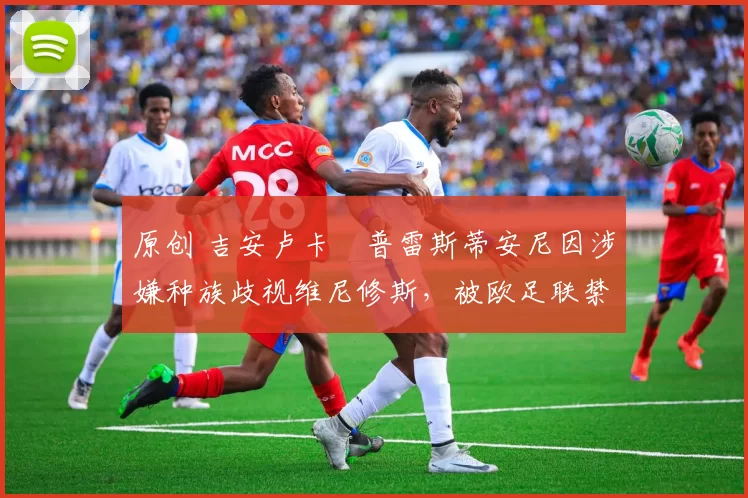 原创 吉安卢卡・普雷斯蒂安尼因涉嫌种族歧视维尼修斯,被欧足联禁赛