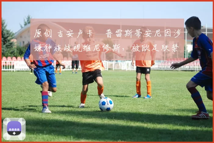 原创 吉安卢卡・普雷斯蒂安尼因涉嫌种族歧视维尼修斯，被欧足联禁赛