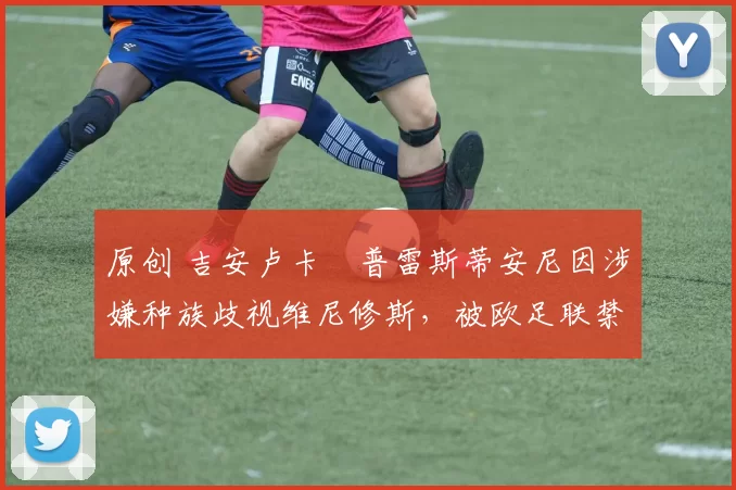 原创 吉安卢卡・普雷斯蒂安尼因涉嫌种族歧视维尼修斯,被欧足联禁赛