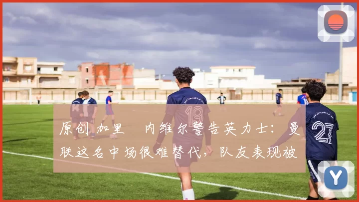 原创 加里・内维尔警告英力士：曼联这名中场很难替代，队友表现被赞 “离谱”