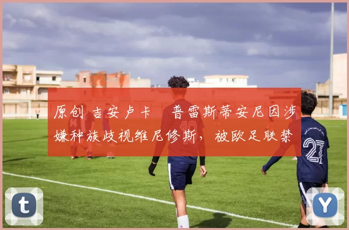 原创 吉安卢卡・普雷斯蒂安尼因涉嫌种族歧视维尼修斯，被欧足联禁赛