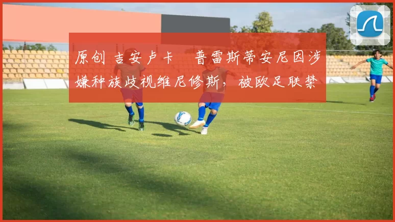 原创 吉安卢卡・普雷斯蒂安尼因涉嫌种族歧视维尼修斯，被欧足联禁赛