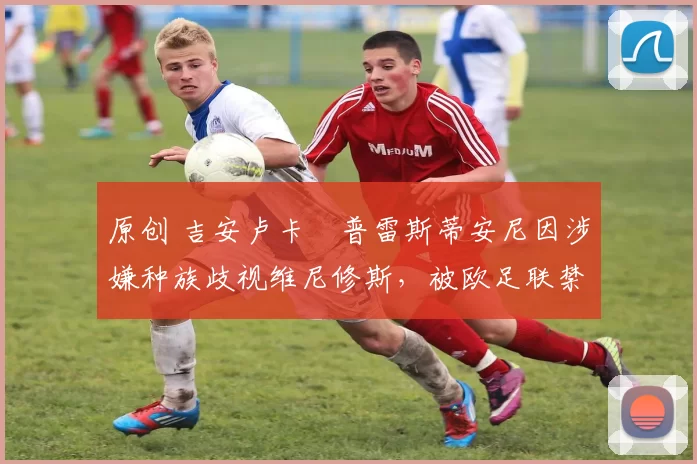 原创 吉安卢卡・普雷斯蒂安尼因涉嫌种族歧视维尼修斯,被欧足联禁赛