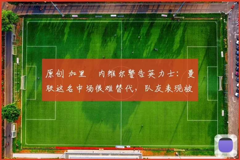 原创 加里・内维尔警告英力士：曼联这名中场很难替代，队友表现被赞 “离谱”