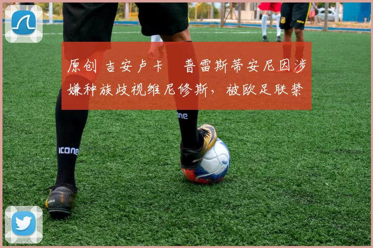 原创 吉安卢卡・普雷斯蒂安尼因涉嫌种族歧视维尼修斯,被欧足联禁赛