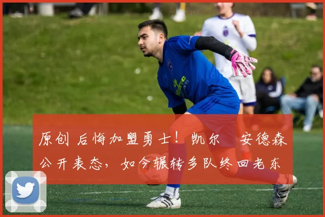 原创 后悔加盟勇士！凯尔・安德森公开表态，如今辗转多队终回老东家