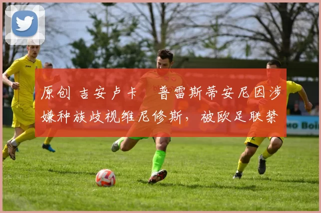 原创 吉安卢卡・普雷斯蒂安尼因涉嫌种族歧视维尼修斯，被欧足联禁赛