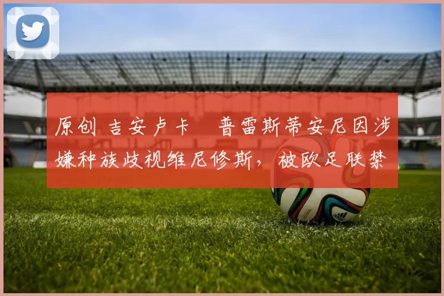 原创 吉安卢卡・普雷斯蒂安尼因涉嫌种族歧视维尼修斯，被欧足联禁赛