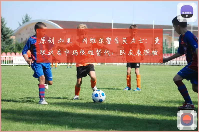 原创 加里・内维尔警告英力士：曼联这名中场很难替代，队友表现被赞 “离谱”