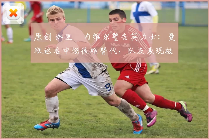 原创 加里・内维尔警告英力士：曼联这名中场很难替代，队友表现被赞 “离谱”