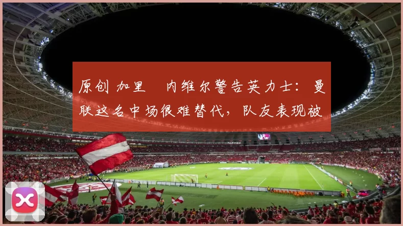 原创 加里・内维尔警告英力士：曼联这名中场很难替代，队友表现被赞 “离谱”