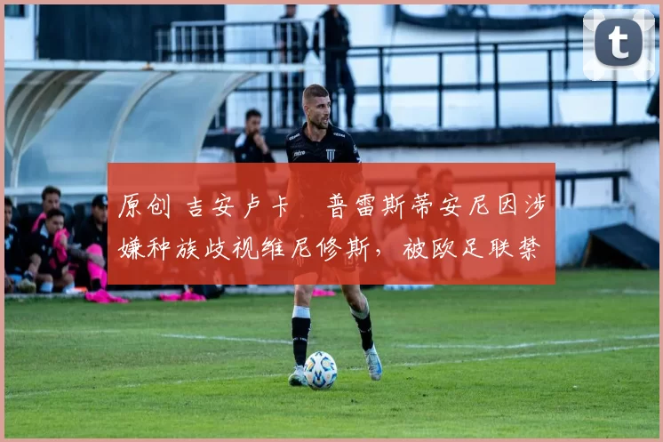 原创 吉安卢卡・普雷斯蒂安尼因涉嫌种族歧视维尼修斯,被欧足联禁赛