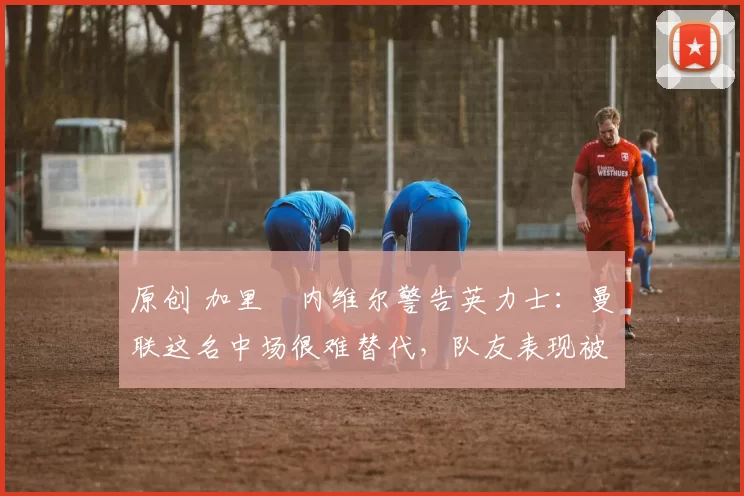 原创 加里・内维尔警告英力士:曼联这名中场很难替代,队友表现被赞 “离谱”