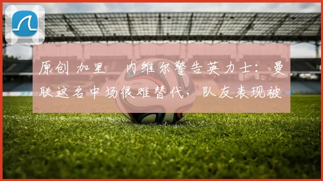 原创 加里・内维尔警告英力士：曼联这名中场很难替代，队友表现被赞 “离谱”