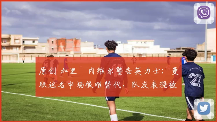 原创 加里・内维尔警告英力士：曼联这名中场很难替代，队友表现被赞 “离谱”