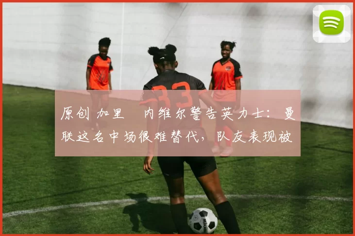 原创 加里・内维尔警告英力士:曼联这名中场很难替代,队友表现被赞 “离谱”