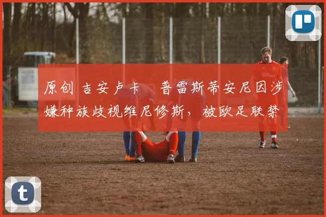 原创 吉安卢卡・普雷斯蒂安尼因涉嫌种族歧视维尼修斯，被欧足联禁赛