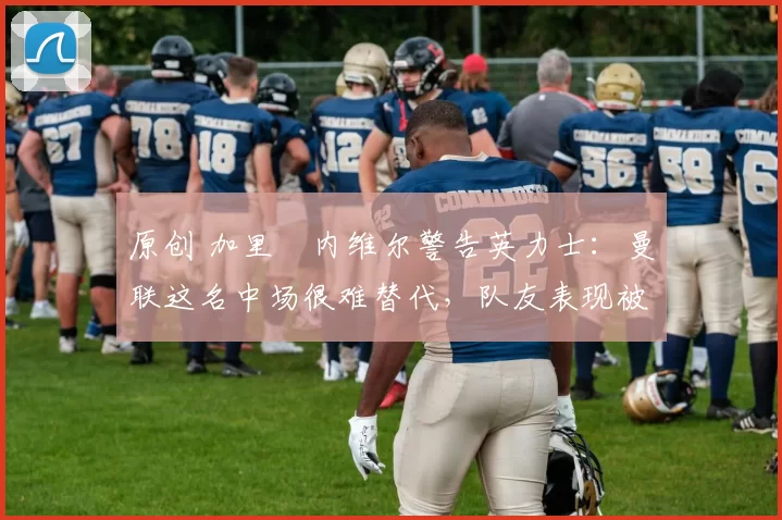 原创 加里・内维尔警告英力士：曼联这名中场很难替代，队友表现被赞 “离谱”