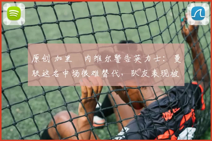 原创 加里・内维尔警告英力士：曼联这名中场很难替代，队友表现被赞 “离谱”