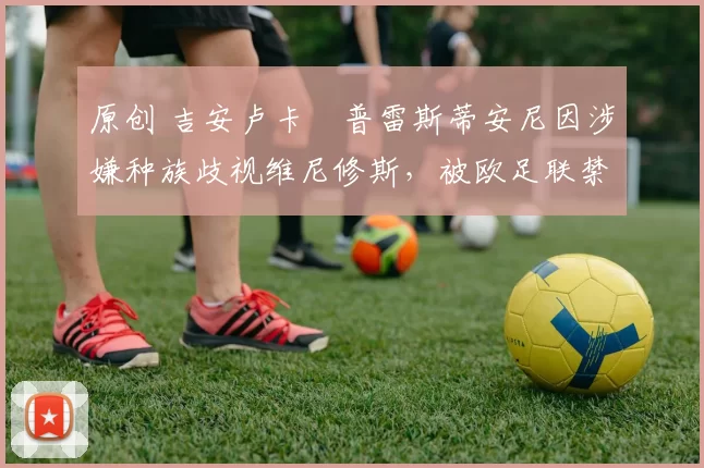 原创 吉安卢卡・普雷斯蒂安尼因涉嫌种族歧视维尼修斯，被欧足联禁赛