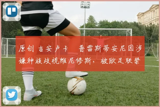 原创 吉安卢卡・普雷斯蒂安尼因涉嫌种族歧视维尼修斯，被欧足联禁赛