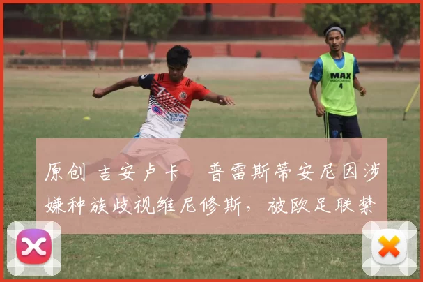 原创 吉安卢卡・普雷斯蒂安尼因涉嫌种族歧视维尼修斯，被欧足联禁赛