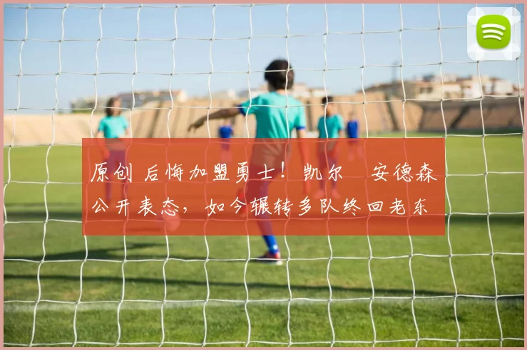 原创 后悔加盟勇士！凯尔・安德森公开表态，如今辗转多队终回老东家