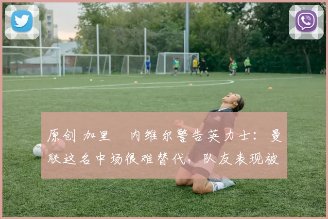 原创 加里・内维尔警告英力士:曼联这名中场很难替代,队友表现被赞 “离谱”