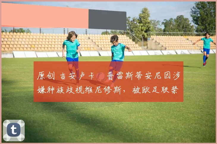 原创 吉安卢卡・普雷斯蒂安尼因涉嫌种族歧视维尼修斯,被欧足联禁赛