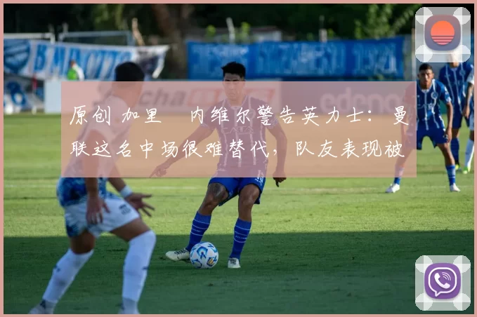 原创 加里・内维尔警告英力士：曼联这名中场很难替代，队友表现被赞 “离谱”