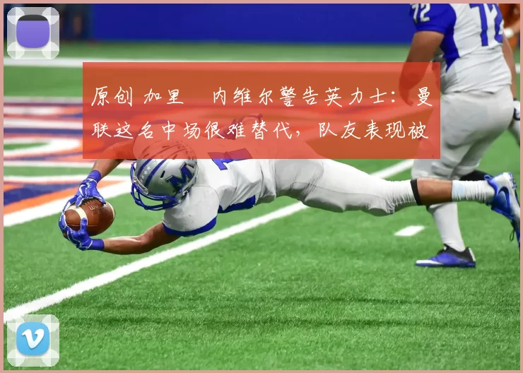 原创 加里・内维尔警告英力士：曼联这名中场很难替代，队友表现被赞 “离谱”