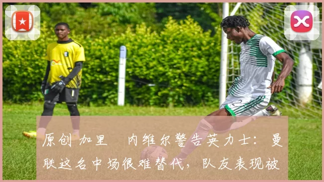 原创 加里・内维尔警告英力士:曼联这名中场很难替代,队友表现被赞 “离谱”