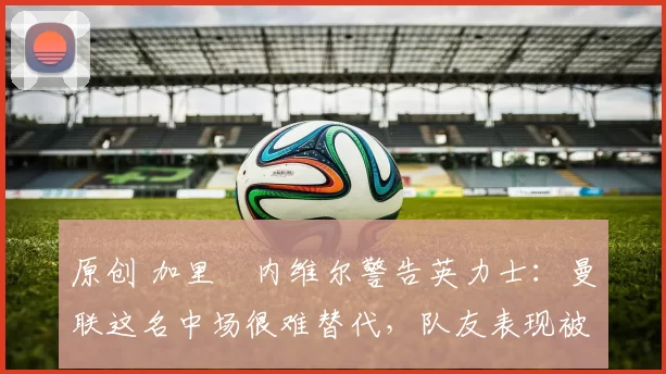 原创 加里・内维尔警告英力士：曼联这名中场很难替代，队友表现被赞 “离谱”