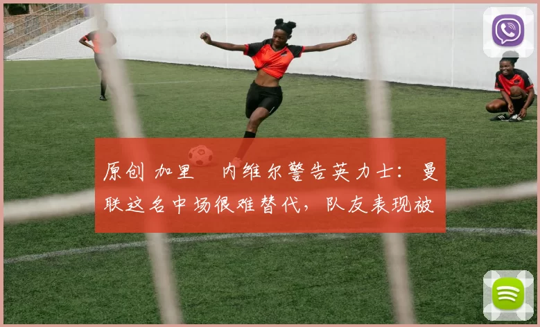 原创 加里・内维尔警告英力士：曼联这名中场很难替代，队友表现被赞 “离谱”