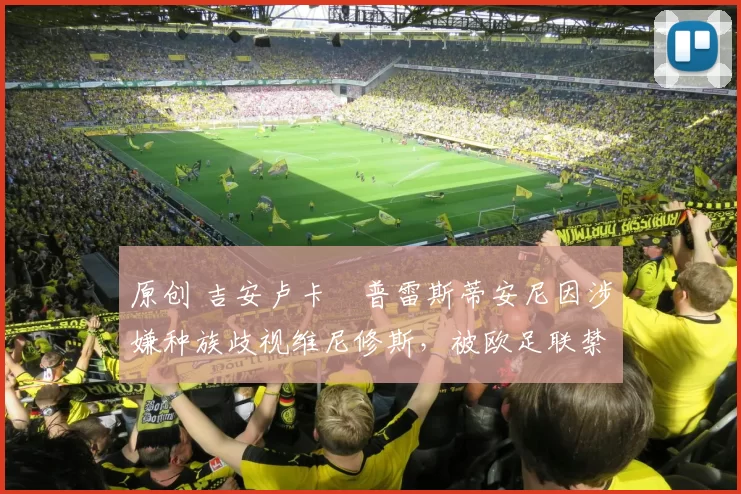 原创 吉安卢卡・普雷斯蒂安尼因涉嫌种族歧视维尼修斯,被欧足联禁赛