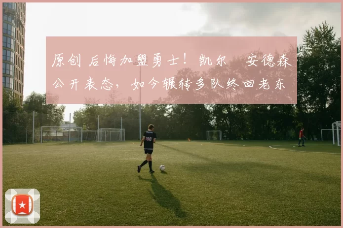 原创 后悔加盟勇士！凯尔・安德森公开表态，如今辗转多队终回老东家