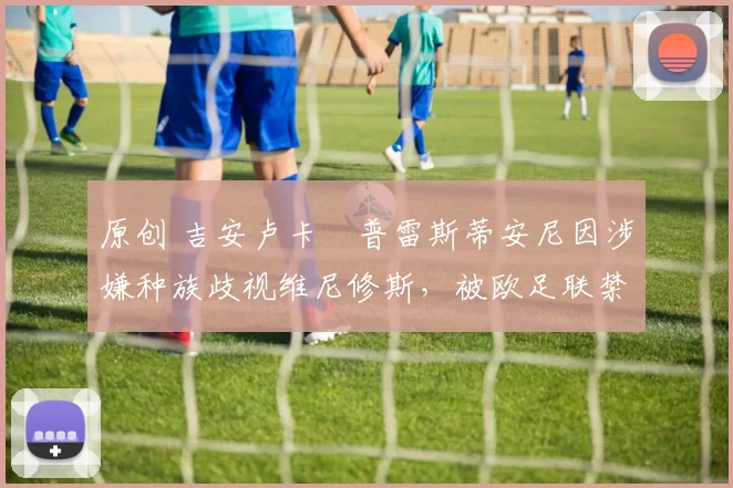 原创 吉安卢卡・普雷斯蒂安尼因涉嫌种族歧视维尼修斯，被欧足联禁赛