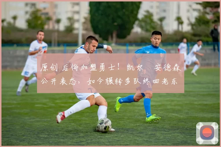 原创 后悔加盟勇士！凯尔・安德森公开表态，如今辗转多队终回老东家