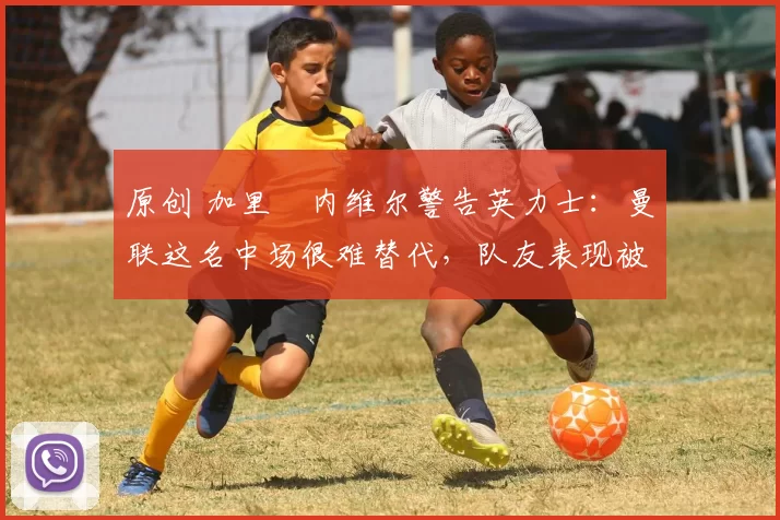 原创 加里・内维尔警告英力士：曼联这名中场很难替代，队友表现被赞 “离谱”