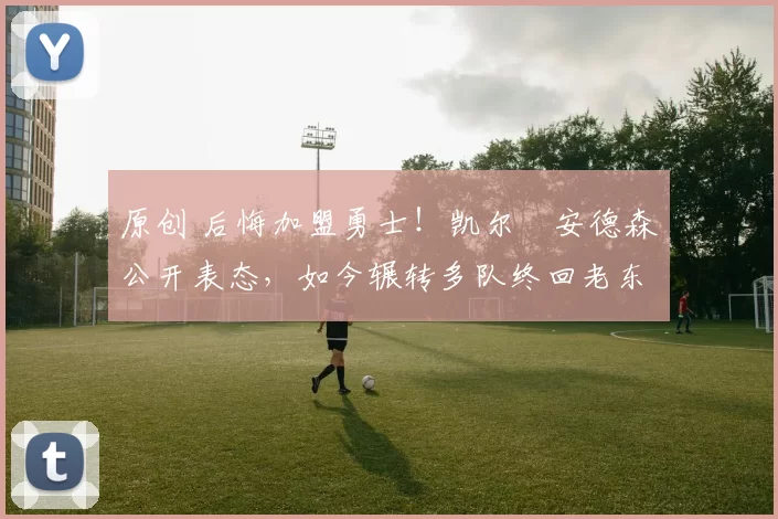 原创 后悔加盟勇士！凯尔・安德森公开表态，如今辗转多队终回老东家