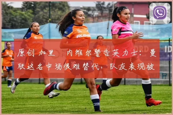 原创 加里・内维尔警告英力士：曼联这名中场很难替代，队友表现被赞 “离谱”