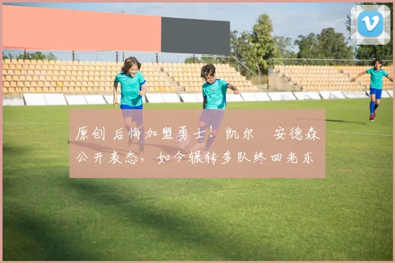 原创 后悔加盟勇士！凯尔・安德森公开表态，如今辗转多队终回老东家