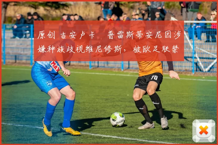 原创 吉安卢卡・普雷斯蒂安尼因涉嫌种族歧视维尼修斯,被欧足联禁赛