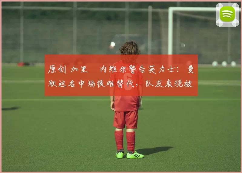 原创 加里・内维尔警告英力士：曼联这名中场很难替代，队友表现被赞 “离谱”