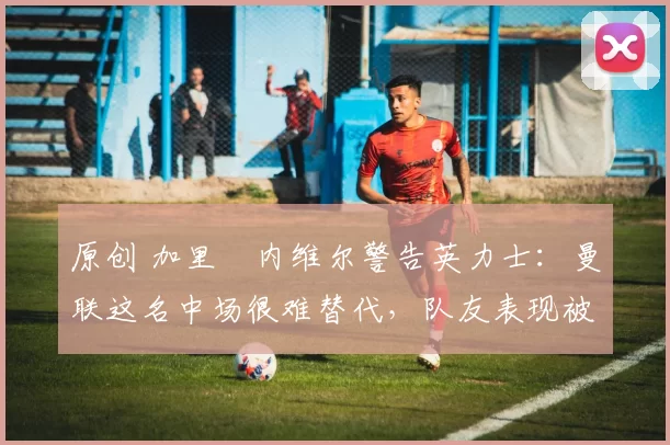 原创 加里・内维尔警告英力士:曼联这名中场很难替代,队友表现被赞 “离谱”