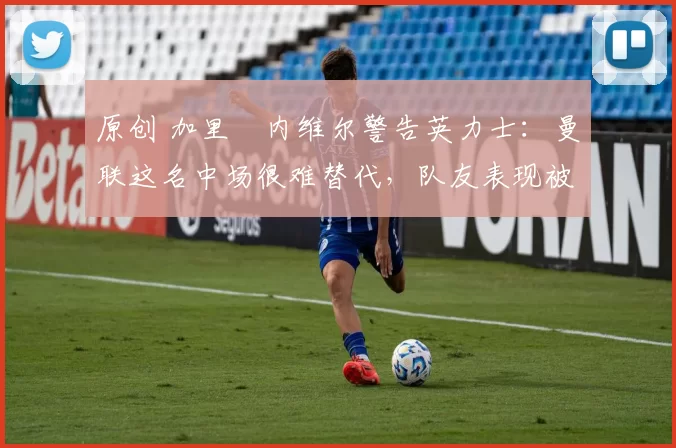 原创 加里・内维尔警告英力士:曼联这名中场很难替代,队友表现被赞 “离谱”