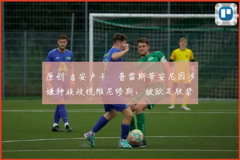 原创 吉安卢卡・普雷斯蒂安尼因涉嫌种族歧视维尼修斯，被欧足联禁赛