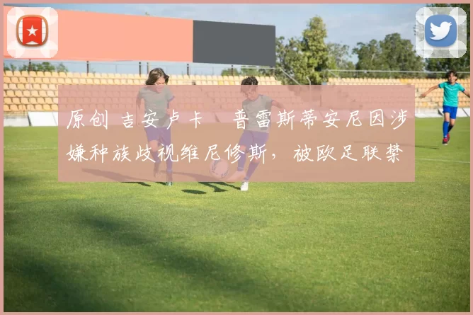 原创 吉安卢卡・普雷斯蒂安尼因涉嫌种族歧视维尼修斯，被欧足联禁赛