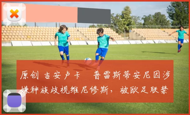 原创 吉安卢卡・普雷斯蒂安尼因涉嫌种族歧视维尼修斯,被欧足联禁赛