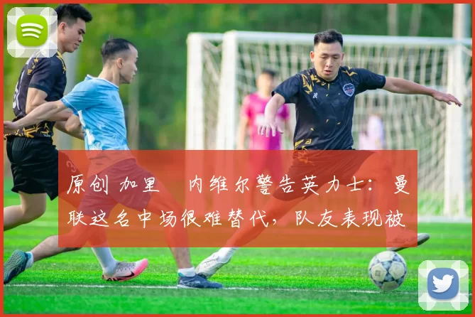 原创 加里・内维尔警告英力士：曼联这名中场很难替代，队友表现被赞 “离谱”